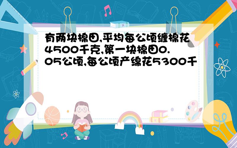 有两块棉田,平均每公顷缠棉花4500千克,第一块棉田0.05公顷,每公顷产绵花5300千