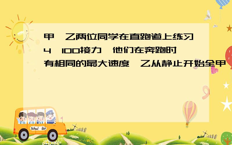 甲、乙两位同学在直跑道上练习4＊100接力,他们在奔跑时有相同的最大速度,乙从静止开始全甲、乙两位同学在直跑道上练习4＊100接力,他们在奔跑时有相同的最大速度,乙从静止开始全力奔跑