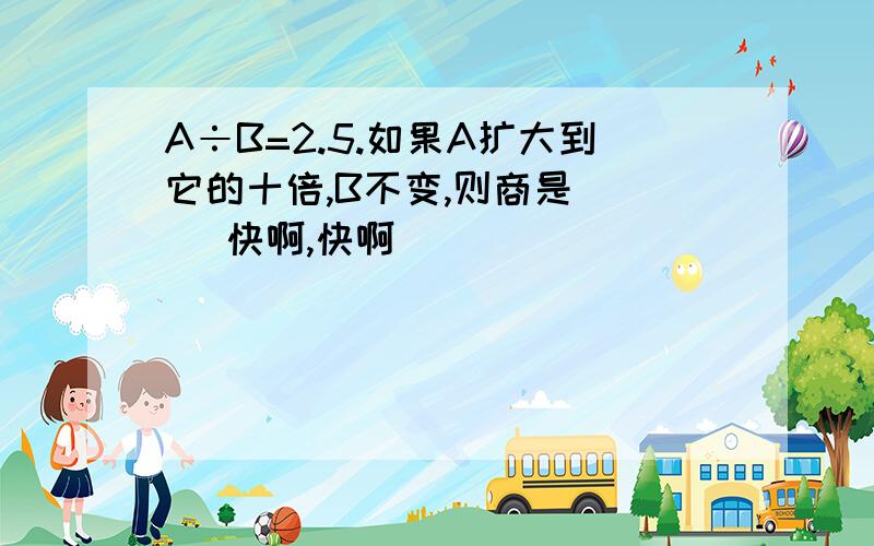 A÷B=2.5.如果A扩大到它的十倍,B不变,则商是 ( ）快啊,快啊