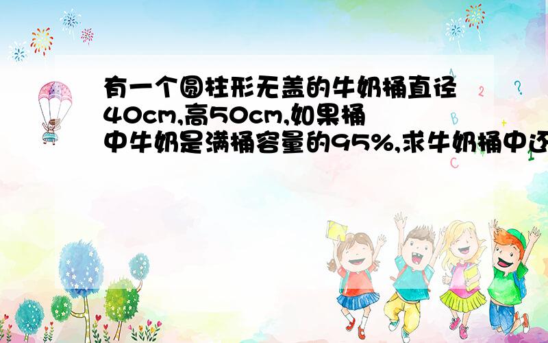 有一个圆柱形无盖的牛奶桶直径40cm,高50cm,如果桶中牛奶是满桶容量的95%,求牛奶桶中还有多少升牛奶?