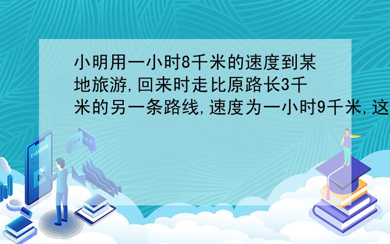 小明用一小时8千米的速度到某地旅游,回来时走比原路长3千米的另一条路线,速度为一小时9千米,这样回来时比去时多用了八分之一小时,求原路长.