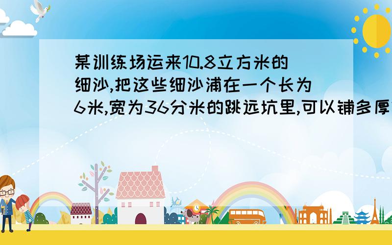 某训练场运来10.8立方米的细沙,把这些细沙浦在一个长为6米,宽为36分米的跳远坑里,可以铺多厚?谁教教我.谁教教我啊