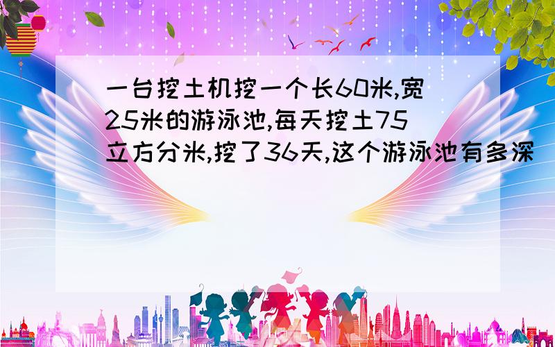 一台挖土机挖一个长60米,宽25米的游泳池,每天挖土75立方分米,挖了36天,这个游泳池有多深