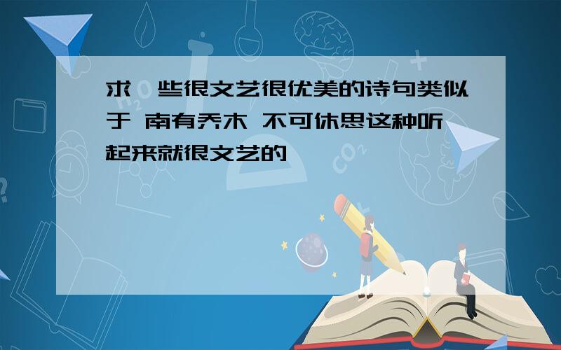 求一些很文艺很优美的诗句类似于 南有乔木 不可休思这种听起来就很文艺的