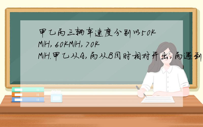 甲乙丙三辆车速度分别以50KM/H,60KM/H,70KM/H.甲乙从A,丙从B同时相对开出,丙遇到乙,15分钟后又遇到甲.AB间的距离是多少千米?