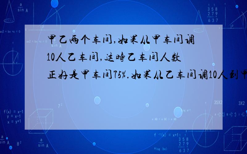 甲乙两个车间,如果从甲车间调10人乙车间,这时乙车间人数正好是甲车间75%.如果从乙车间调10人到甲车间的话,则甲车间于乙车间人数的比为5:2,原车间有工人多少人?