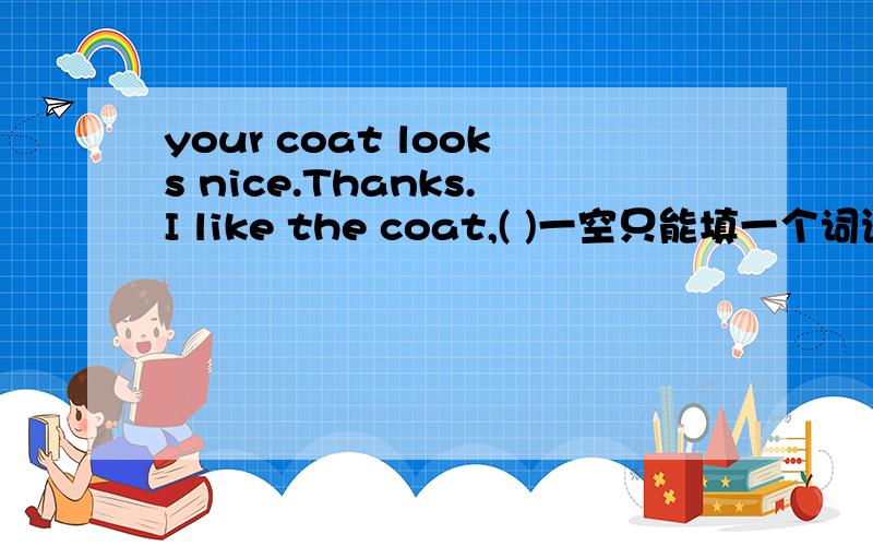 your coat looks nice.Thanks.I like the coat,( )一空只能填一个词语啊~