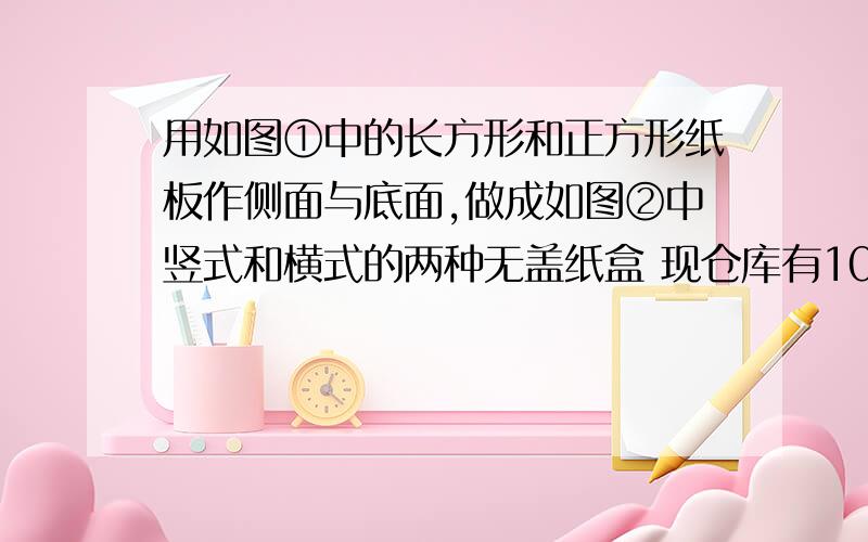 用如图①中的长方形和正方形纸板作侧面与底面,做成如图②中竖式和横式的两种无盖纸盒 现仓库有1000张正用如图①中的长方形和正方形纸板作侧面与底面,做成如图②中竖式和横式的两种无