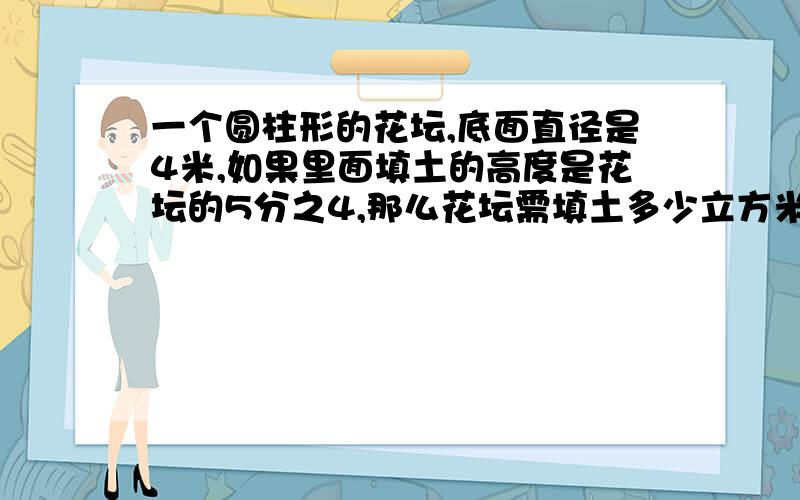 一个圆柱形的花坛,底面直径是4米,如果里面填土的高度是花坛的5分之4,那么花坛需填土多少立方米?