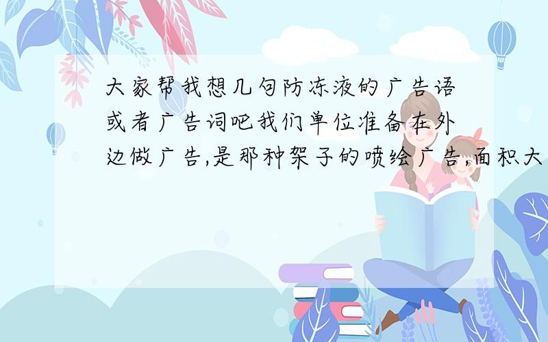 大家帮我想几句防冻液的广告语或者广告词吧我们单位准备在外边做广告,是那种架子的喷绘广告,面积大约是100平米左右.或者谁在帮我策划下图案和文字的版面设计,那就更好了.我们是高科