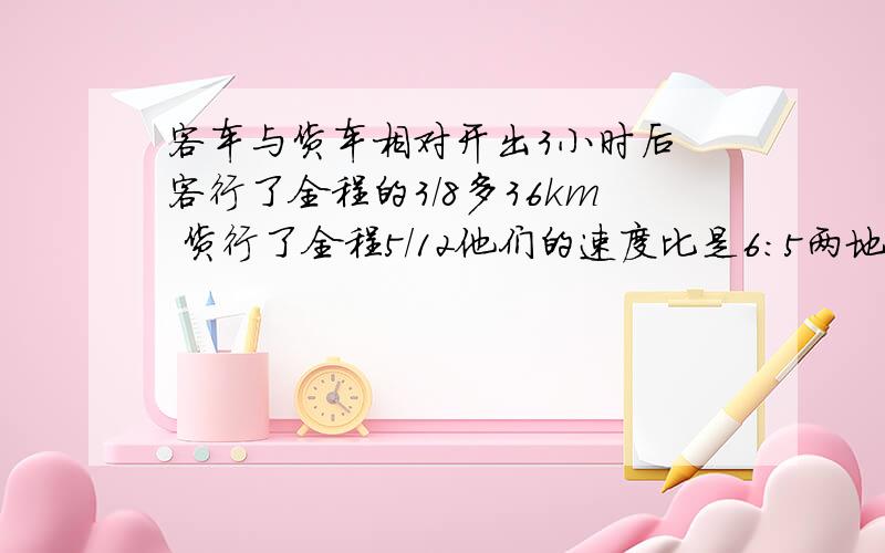 客车与货车相对开出3小时后 客行了全程的3/8多36km 货行了全程5/12他们的速度比是6:5两地相距多少千米