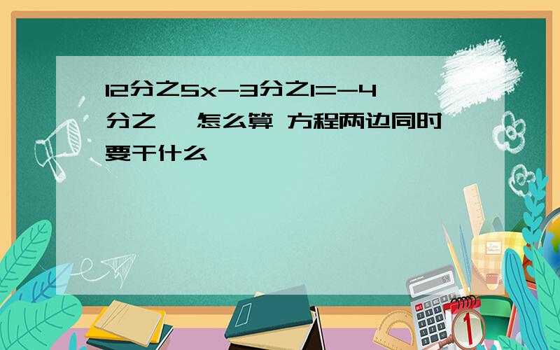 12分之5x-3分之1=-4分之一 怎么算 方程两边同时要干什么