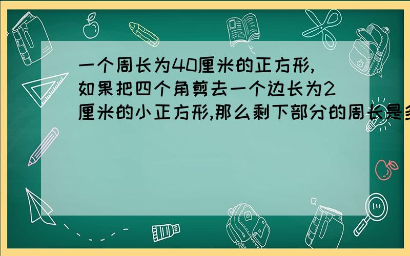 一个周长为40厘米的正方形,如果把四个角剪去一个边长为2厘米的小正方形,那么剩下部分的周长是多少厘米,面积是多少厘米?