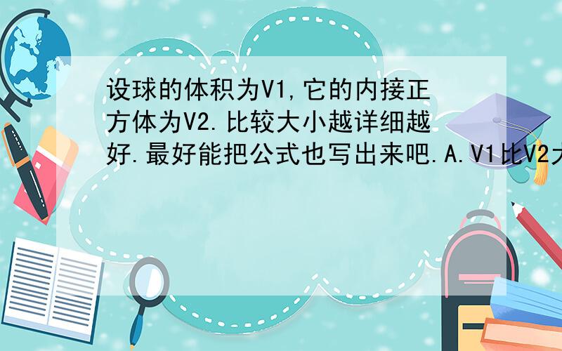 设球的体积为V1,它的内接正方体为V2.比较大小越详细越好.最好能把公式也写出来吧.A.V1比V2大约多一半B.V1比V2大约多两倍半C.V1比V2大约多一倍D.v1比V2大约多一倍半参考答案是选D