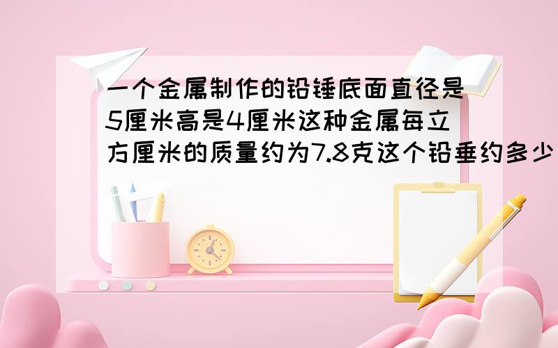 一个金属制作的铅锤底面直径是5厘米高是4厘米这种金属每立方厘米的质量约为7.8克这个铅垂约多少克?