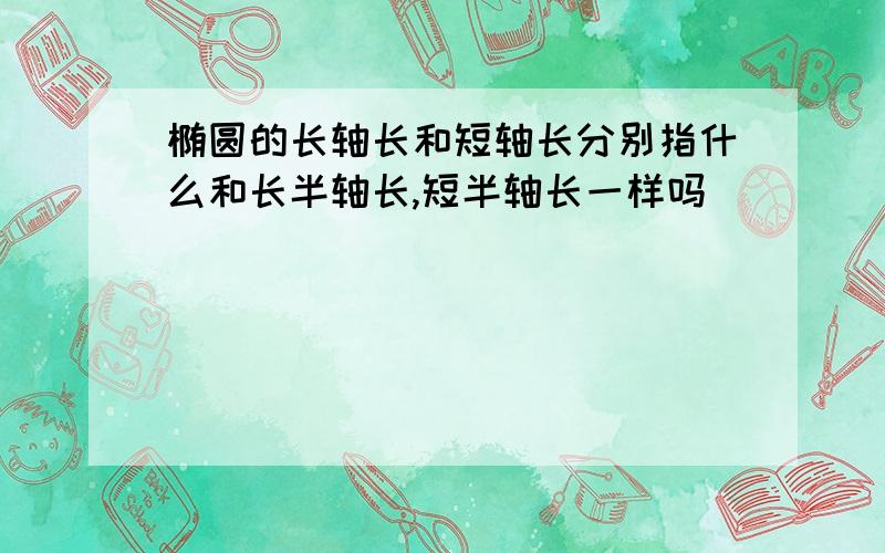 椭圆的长轴长和短轴长分别指什么和长半轴长,短半轴长一样吗