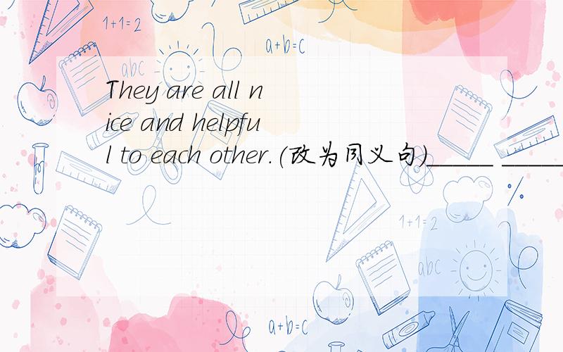 They are all nice and helpful to each other.(改为同义句)_____ _____ _____ are nice and helpful to each other.