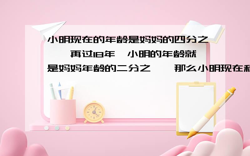 小明现在的年龄是妈妈的四分之一,再过18年,小明的年龄就是妈妈年龄的二分之一,那么小明现在和妈妈年龄分