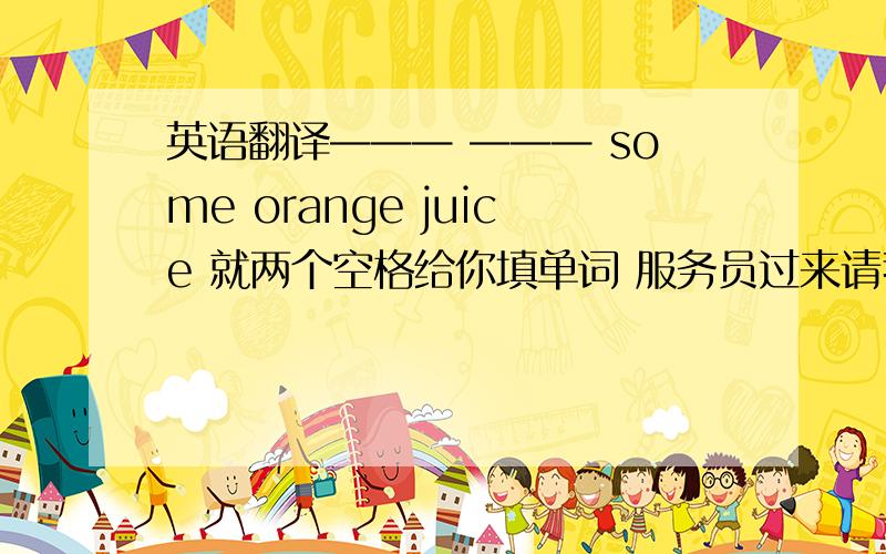 英语翻译——— ——— some orange juice 就两个空格给你填单词 服务员过来请我点菜的翻译 题目已经给出 the waiter comes over to ——— ——— ——— 给你三横让你填 明天上交