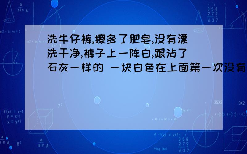 洗牛仔裤,擦多了肥皂,没有漂洗干净,裤子上一阵白,跟沾了石灰一样的 一块白色在上面第一次没有漂洗干净 应该是肥皂还粘在上面,然后后面就彻底漂洗了一次 没有用 还是有一片白的 用 洗