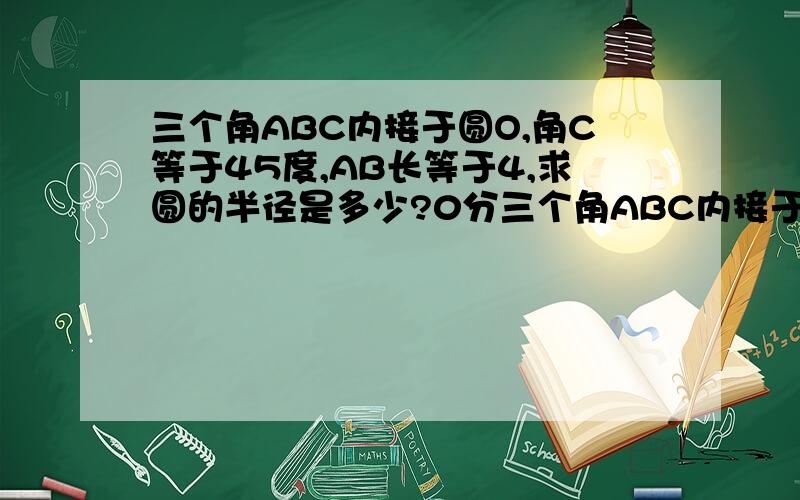 三个角ABC内接于圆O,角C等于45度,AB长等于4,求圆的半径是多少?0分三个角ABC内接于圆O,角B等于45度,AC长等于2根号2,求圆的半径是多少?