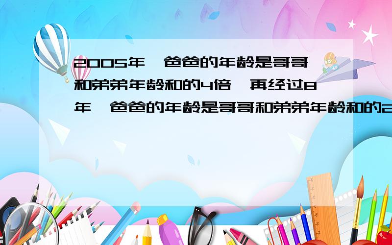 2005年,爸爸的年龄是哥哥和弟弟年龄和的4倍,再经过8年,爸爸的年龄是哥哥和弟弟年龄和的2倍,能算出爸爸是哪年出生的吗?（不要复杂方程,就是有 多个未知数的）