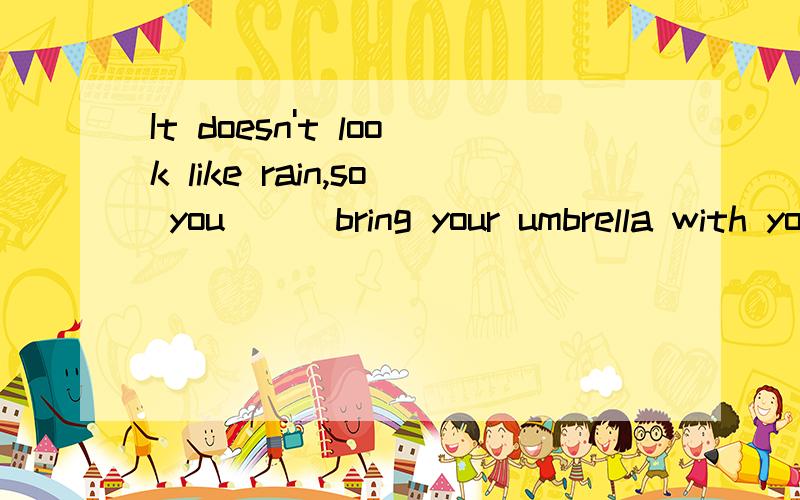 It doesn't look like rain,so you___bring your umbrella with you