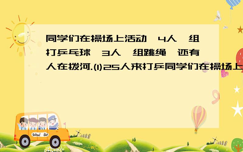 同学们在操场上活动,4人一组打乒乓球,3人一组跳绳,还有人在拨河.(1)25人来打乒同学们在操场上活动,4人一组打乒乓球,3人一组跳绳,还有人在拨河.（1）25人来打乒乓球,可以分成几组,还剩几人