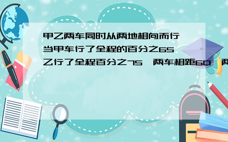 甲乙两车同时从两地相向而行,当甲车行了全程的百分之65,乙行了全程百分之75,两车相距60,两地的路程是