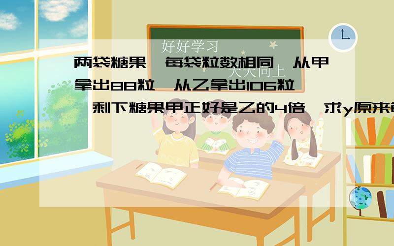 两袋糖果,每袋粒数相同,从甲拿出88粒,从乙拿出106粒,剩下糖果甲正好是乙的4倍,求y原来每袋糖果的粒数