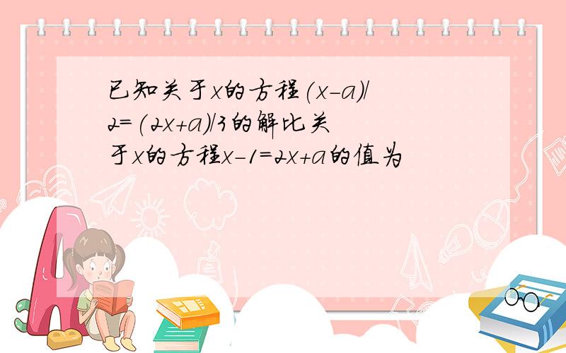 已知关于x的方程(x-a)/2=(2x+a)/3的解比关于x的方程x-1=2x+a的值为