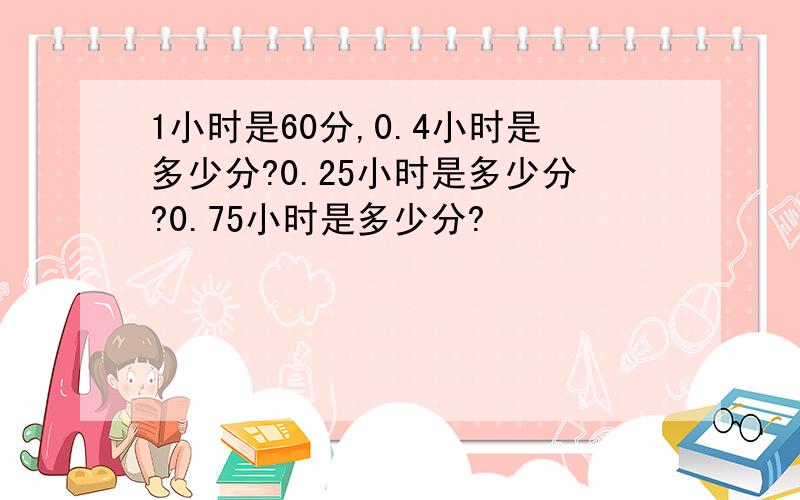 1小时是60分,0.4小时是多少分?0.25小时是多少分?0.75小时是多少分?