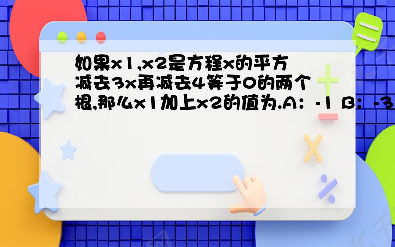 如果x1,x2是方程x的平方减去3x再减去4等于0的两个根,那么x1加上x2的值为.A：-1 B：-3 C：3 D：-4要正确的 还要有公式 结果 十万火急!