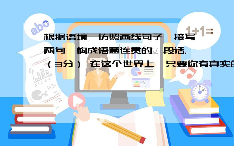 根据语境,仿照画线句子,接写两句,构成语意连贯的一段话.（3分） 在这个世界上,只要你有真实的付出,就会发现许多门都是虚掩着的：在商界中，你付出智慧，你会发现财富的大门是虚掩着