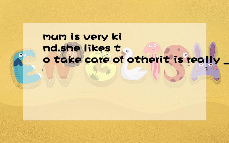 mum is very kind.she likes to take care of otherit is really ____ ___ mum ___ take care of others