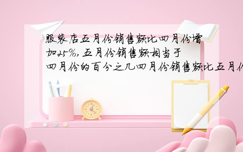 服装店五月份销售额比四月份增加25%,五月份销售额相当于四月份的百分之几四月份销售额比五月份减少百分之几?