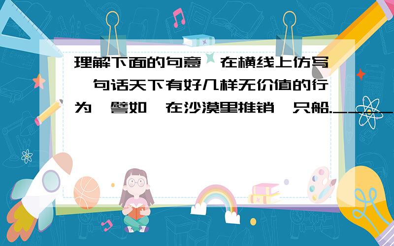 理解下面的句意,在横线上仿写一句话天下有好几样无价值的行为,譬如,在沙漠里推销一只船.___________________________________________________