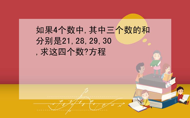 如果4个数中,其中三个数的和分别是21,28,29,30,求这四个数?方程