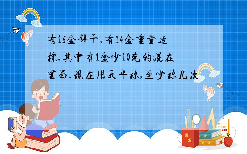 有15盒饼干,有14盒重量达标,其中有1盒少10克的混在里面.现在用天平称,至少称几次