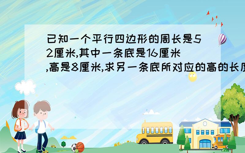 已知一个平行四边形的周长是52厘米,其中一条底是16厘米,高是8厘米,求另一条底所对应的高的长度?