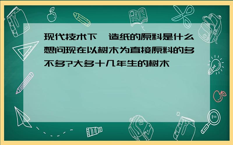 现代技术下,造纸的原料是什么想问现在以树木为直接原料的多不多?大多十几年生的树木