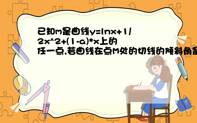 已知m是曲线y=lnx+1/2x^2+(1-a)*x上的任一点,若曲线在点M处的切线的倾斜角是均小于π/4的锐角,则实数a的取值范围?为什么要求导数呢?应该是切线的斜率均不小于