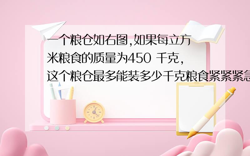 一个粮仓如右图,如果每立方 米粮食的质量为450 千克,这个粮仓最多能装多少千克粮食紧紧紧急呀