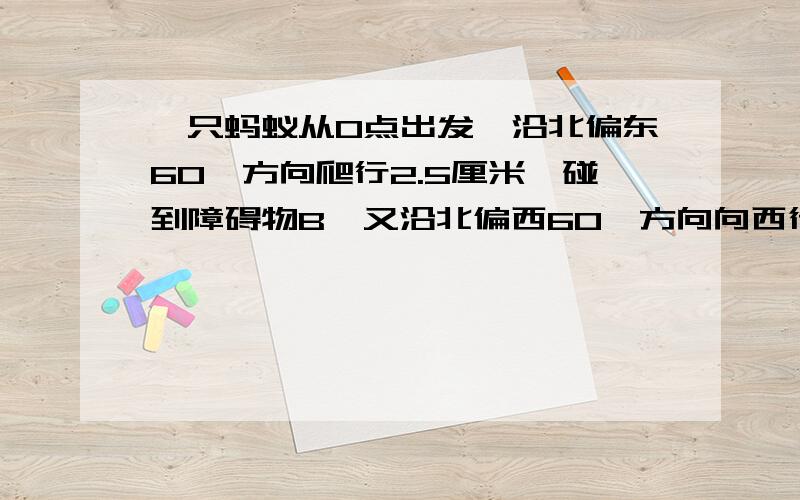 一只蚂蚁从O点出发,沿北偏东60°方向爬行2.5厘米,碰到障碍物B,又沿北偏西60°方向向西行3厘米到C．（1）测量出OC的长度（精确到0.1厘米）．