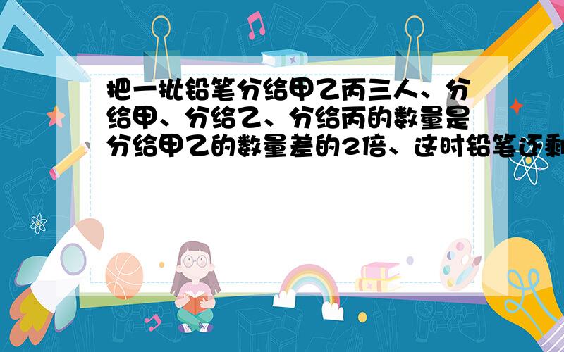 把一批铅笔分给甲乙丙三人、分给甲、分给乙、分给丙的数量是分给甲乙的数量差的2倍、这时铅笔还剩11支,问分给甲多少支