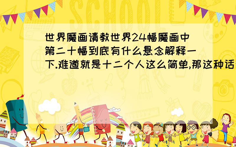 世界魔画请教世界24幅魔画中第二十幅到底有什么悬念解释一下.难道就是十二个人这么简单,那这种话我也会画也?