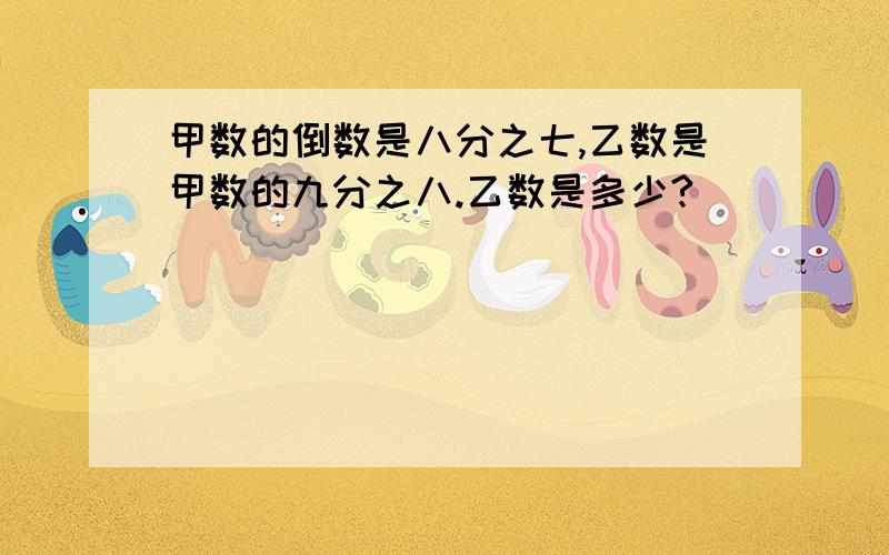 甲数的倒数是八分之七,乙数是甲数的九分之八.乙数是多少?