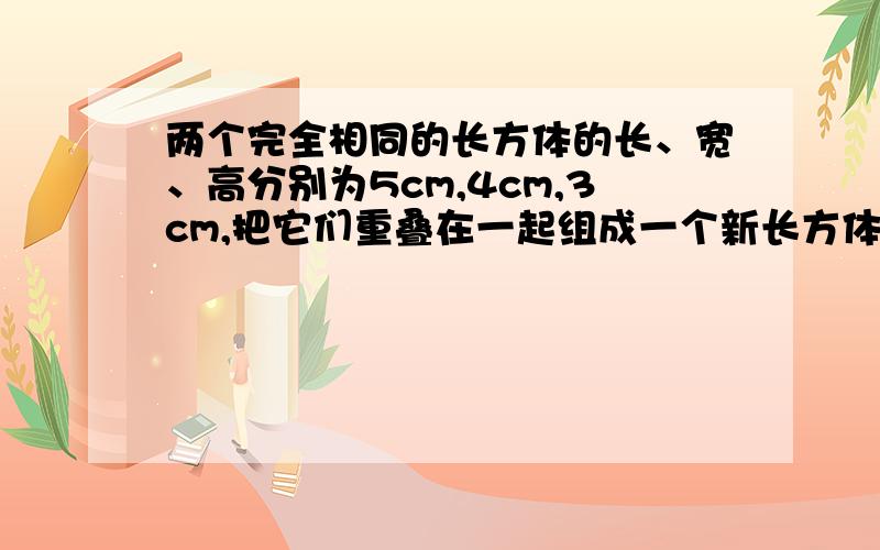 两个完全相同的长方体的长、宽、高分别为5cm,4cm,3cm,把它们重叠在一起组成一个新长方体.在这些新长方体中,其中表面积最小的一个的长、宽、高分别是（）cm、（）cm、（）cm.