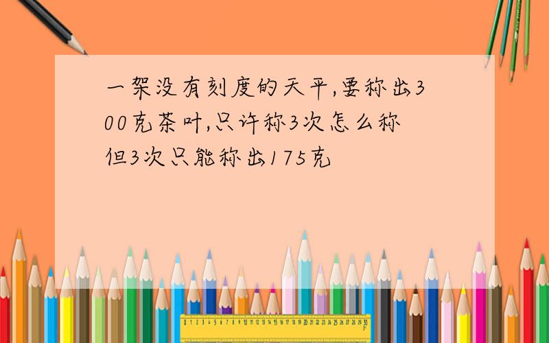 一架没有刻度的天平,要称出300克茶叶,只许称3次怎么称但3次只能称出175克