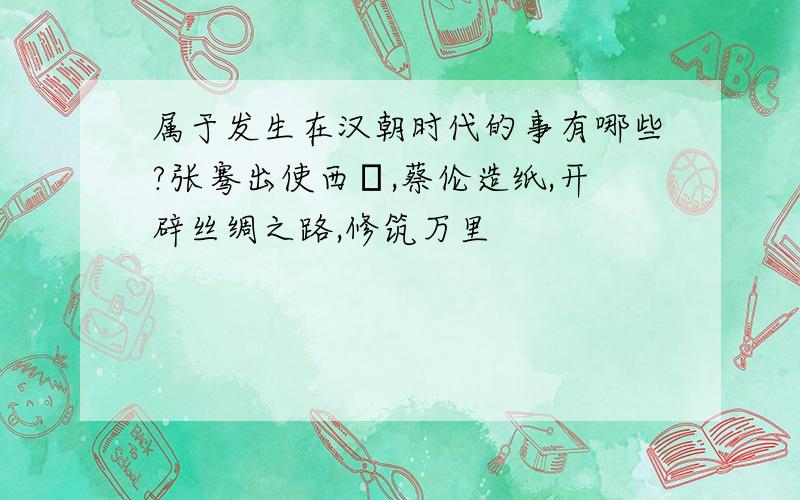 属于发生在汉朝时代的事有哪些?张骞出使西掝,蔡伦造纸,开辟丝绸之路,修筑万里